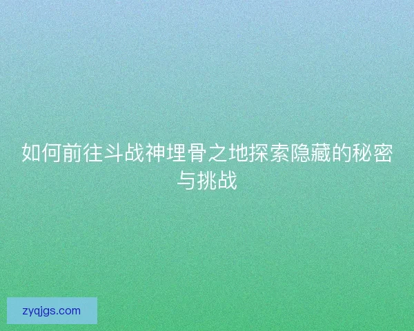如何前往斗战神埋骨之地探索隐藏的秘密与挑战