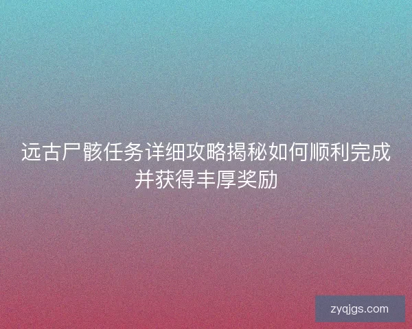 远古尸骸任务详细攻略揭秘如何顺利完成并获得丰厚奖励