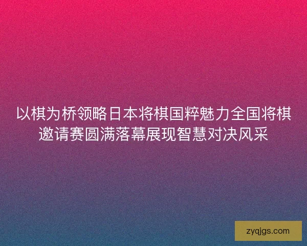 以棋为桥领略日本将棋国粹魅力全国将棋邀请赛圆满落幕展现智慧对决风采
