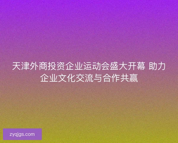 天津外商投资企业运动会盛大开幕 助力企业文化交流与合作共赢