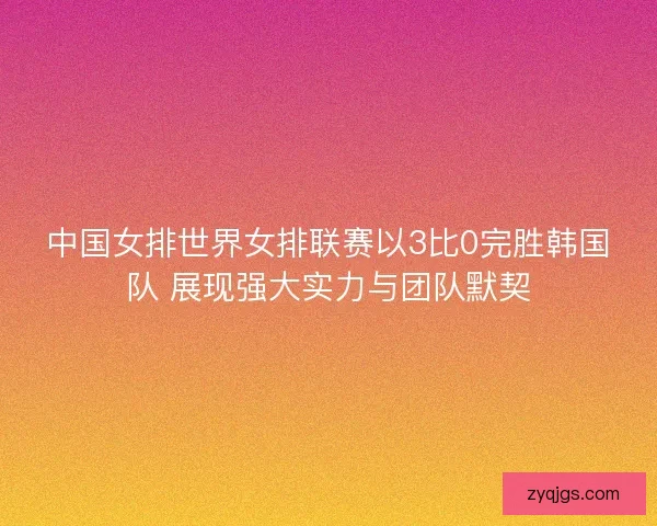 中国女排世界女排联赛以3比0完胜韩国队 展现强大实力与团队默契