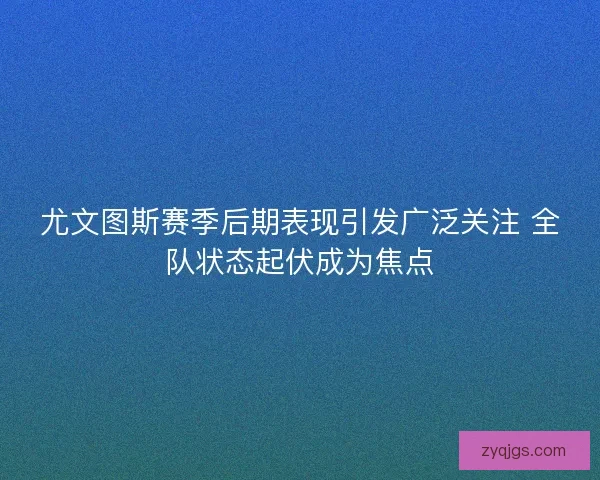 尤文图斯赛季后期表现引发广泛关注 全队状态起伏成为焦点