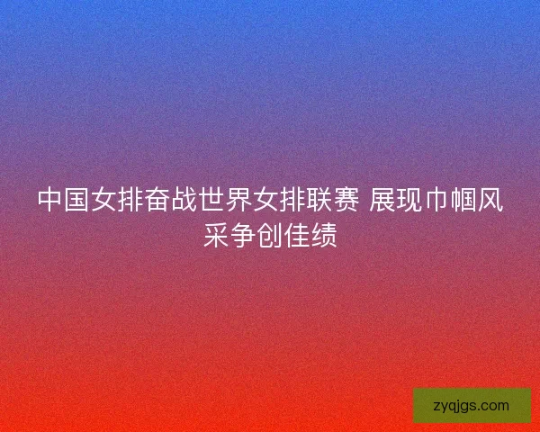 中国女排奋战世界女排联赛 展现巾帼风采争创佳绩