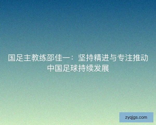国足主教练邵佳一：坚持精进与专注推动中国足球持续发展