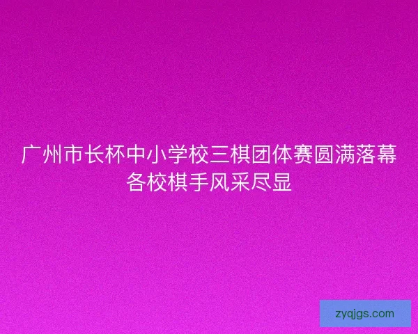 广州市长杯中小学校三棋团体赛圆满落幕各校棋手风采尽显