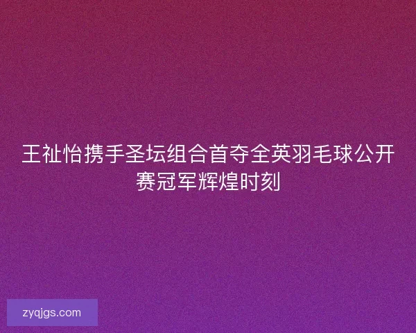 王祉怡携手圣坛组合首夺全英羽毛球公开赛冠军辉煌时刻