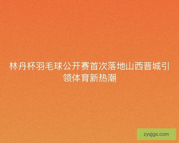 林丹杯羽毛球公开赛首次落地山西晋城引领体育新热潮