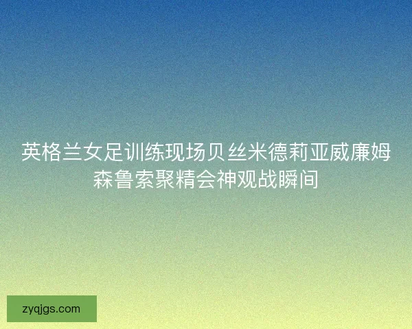 英格兰女足训练现场贝丝米德莉亚威廉姆森鲁索聚精会神观战瞬间