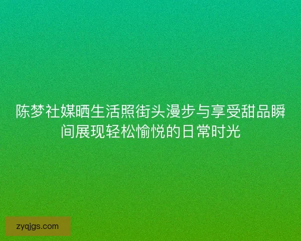陈梦社媒晒生活照街头漫步与享受甜品瞬间展现轻松愉悦的日常时光