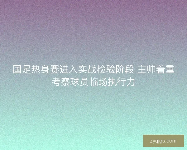 国足热身赛进入实战检验阶段 主帅着重考察球员临场执行力 国足热身赛进入实战检验阶段 主帅着重考察球员临场执行力