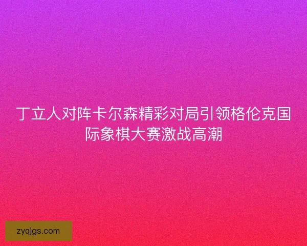 丁立人对阵卡尔森精彩对局引领格伦克国际象棋大赛激战高潮