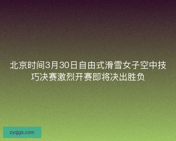 北京时间3月30日自由式滑雪女子空中技巧决赛激烈开赛即将决出胜负