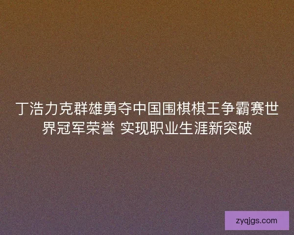 丁浩力克群雄勇夺中国围棋棋王争霸赛世界冠军荣誉 实现职业生涯新突破