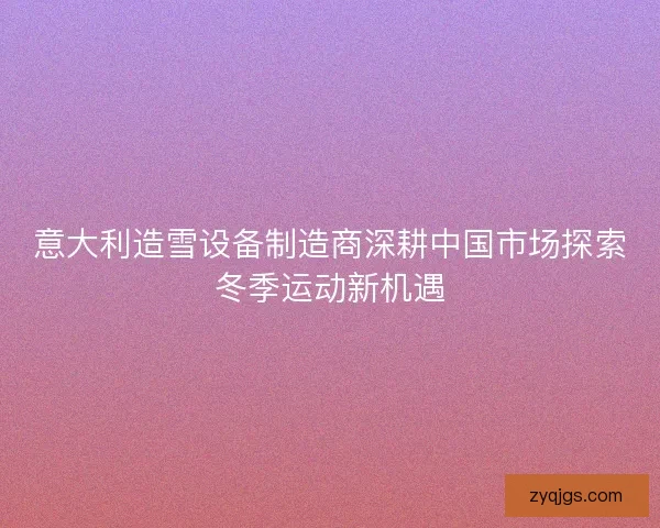 意大利造雪设备制造商深耕中国市场探索冬季运动新机遇