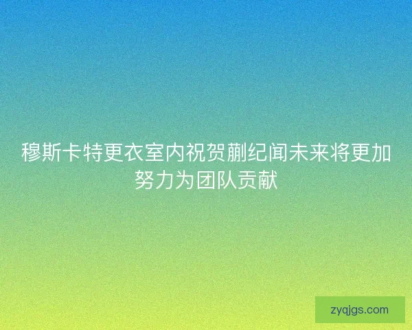 穆斯卡特更衣室内祝贺蒯纪闻未来将更加努力为团队贡献